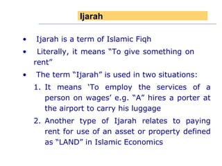 Ijarah is a term of Islamic Fiqh Literally, it means “To give something on  rent” The term “Ijarah” is used in two situations: It means ‘To employ the services of a person on wages’ e.g. “A” hires a porter at the airport to carry his luggage Another type of Ijarah relates to paying rent for use of an asset or property defined as “LAND” in Islamic Economics Ijarah 