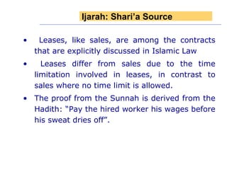 Leases, like sales, are among the contracts that are explicitly discussed in Islamic Law Leases differ from sales due to the time limitation involved in leases, in contrast to sales where no time limit is allowed.  The proof from the Sunnah is derived from the Hadith: “Pay the hired worker his wages before his sweat dries off”. Ijarah: Shari’a Source 