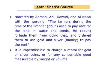 Narrated by Ahmad, Abu Dawud, and Al-Nasai with the wording: “The farmers during the time of the Prophet (pbuh) used to pay rent for the land in water and seeds. He (pbuh) forbade them from doing that, and ordered them to use gold and silver (money) to pay the rent” It is impermissible to charge a rental for gold or silver coins, or for any consumable good measurable by weight or volume.  Ijarah: Shari’a Source 