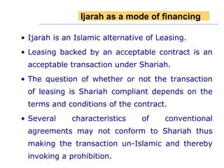 Ijarah is an Islamic alternative of Leasing. Leasing backed by an acceptable contract is an acceptable transaction under Shariah. The question of whether or not the transaction of leasing is Shariah compliant depends on the terms and conditions of the contract.  Several characteristics of conventional agreements may not conform to Shariah thus making the transaction un-Islamic and thereby invoking a prohibition. Ijarah as a mode of financing 