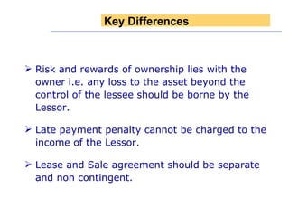 Risk and rewards of ownership lies with the owner i.e. any loss to the asset beyond the control of the lessee should be borne by the Lessor.  Late payment penalty cannot be charged to the income of the Lessor.  Lease and Sale agreement should be separate and non contingent. Key Differences 