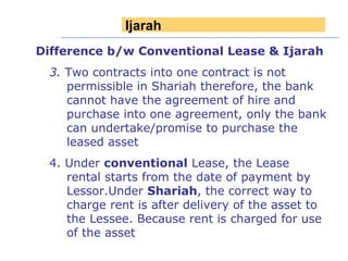 Difference b/w Conventional Lease & Ijarah 3.  Two contracts into one contract is not permissible in Shariah therefore, the bank cannot have the agreement of hire and purchase into one agreement, only the bank can undertake/promise to purchase the leased asset 4. Under  conventional  Lease, the Lease rental starts from the date of payment by Lessor.Under  Shariah , the correct way to charge rent is after delivery of the asset to the Lessee. Because rent is charged for use of the asset Ijarah 