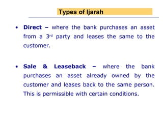 Direct   –  where the bank purchases an asset from a 3 rd  party and leases the same to the customer. Sale & Leaseback –  where the bank purchases an asset already owned by the customer and leases back to the same person. This is permissible with certain conditions.   Types of Ijarah 