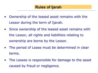 Ownership of the leased asset remains with the Lessor during the term of Ijarah. Since ownership of the leased asset remains with the Lessor, all rights and liabilities relating to ownership are borne by the Lessor. The period of Lease must be determined in clear terms. The Lessee is responsible for damage to the asset caused by fraud or negligence. Rules of Ijarah 