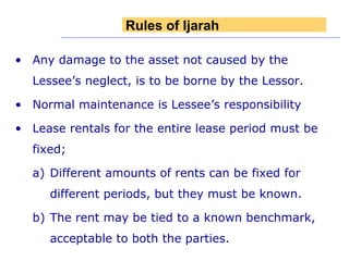 Any damage to the asset not caused by the Lessee’s neglect, is to be borne by the Lessor. Normal maintenance is Lessee’s responsibility Lease rentals for the entire lease period must be fixed;  Different amounts of rents can be fixed for different periods, but they must be known. The rent may be tied to a known benchmark, acceptable to both the parties. Rules of Ijarah 