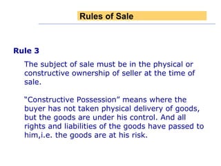 Rule 3   The subject of sale must be in the physical or constructive ownership of seller at the time of sale. “ Constructive Possession” means where the buyer has not taken physical delivery of goods, but the goods are under his control. And all rights and liabilities of the goods have passed to him,i.e. the goods are at his risk. Rules of Sale 