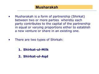 Musharakah is a form of partnership (Shirkat) between two or more parties  whereby each party contributes to the capital of the partnership in equal or varying proportions either to establish a new venture or share in an existing one.  There are two types of Shirkah:  Shirkat-ul-Milk  Shirkat-ul-Aqd Musharakah  