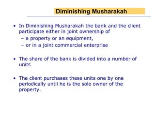 In Diminishing Musharakah the bank and the client participate either in joint ownership of  a property or an equipment,  or in a joint commercial enterprise The share of the bank is divided into a number of units The client purchases these units one by one periodically until he is the sole owner of the property. Diminishing   Musharakah 