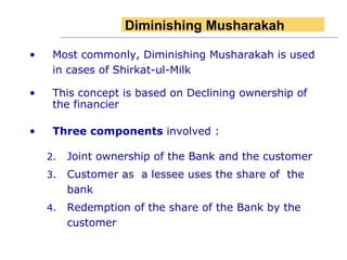 Most commonly, Diminishing Musharakah is used in cases of Shirkat-ul-Milk  This concept is based on Declining ownership of the financier Three components  involved : Joint ownership of the Bank and the customer Customer as  a lessee uses the share of  the bank  Redemption of the share of the Bank by the customer Diminishing   Musharakah 