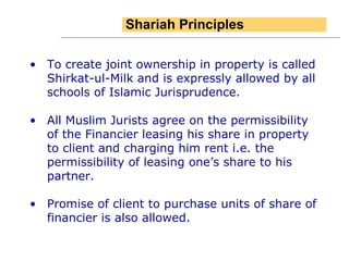 To create joint ownership in property is called Shirkat-ul-Milk and is expressly allowed by all schools of Islamic Jurisprudence. All Muslim Jurists agree on the permissibility of the Financier leasing his share in property to client and charging him rent i.e. the permissibility of leasing one’s share to his partner. Promise of client to purchase units of share of financier is also allowed. Shariah Principles 