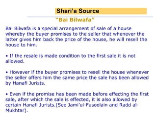 Bai Bilwafa is a special arrangement of sale of a house whereby the buyer promises to the seller that whenever the latter gives him back the price of the house, he will resell the house to him. If the resale is made condition to the first sale it is not allowed. However if the buyer promises to resell the house whenever the seller offers him the same price the sale has been allowed by Hanafi Jurists. Even if the promise has been made before effecting the first sale, after which the sale is effected, it is also allowed by certain Hanafi Jurists.(See Jami’ul-Fusoolain and Radd al-Mukhtar). “ Bai Bilwafa”   Shari’a Source 