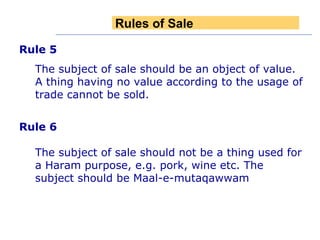 Rule 5 The subject of sale should be an object of value. A thing having no value according to the usage of trade cannot be sold. Rule 6   The subject of sale should not be a thing used for a Haram purpose, e.g. pork, wine etc. The subject should be Maal-e-mutaqawwam Rules of Sale 