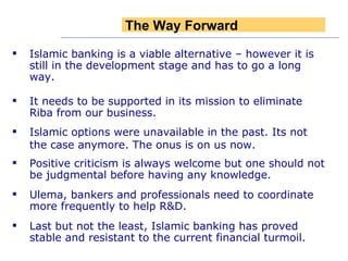 Islamic banking is a viable alternative – however it is still in the development stage and has to go a long way. It needs to be supported in its mission to eliminate Riba from our business. Islamic options were unavailable in the past. Its not the case anymore. The onus is on us now. Positive criticism is always welcome but one should not be judgmental before having any knowledge. Ulema, bankers and professionals need to coordinate more frequently to help R&D.   Last but not the least, Islamic banking has proved stable and resistant to the current financial turmoil. The Way Forward 