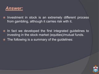 Answer:
 Investment in stock is an extremely different process
from gambling, although it carries risk with it.
 In fact we developed the first integrated guidelines to
investing in the stock market (equities)/mutual funds.
 The following is a summary of the guidelines:
 
