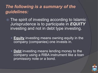 The following is a summary of the
guidelines:
 The spirit of investing according to Islamic
Jurisprudence is to participate in EQUITY
investing and not in debt type investing.
 Equity investing means owning equity in the
company (companies) one invests in.
 Debt investing means lending money to the
company using a RIBA instrument like a loan
promissory note or a bond.
 