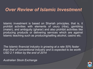 Over Review of Islamic Investment
Islamic investment is based on Shariah principles, that is, it
prohibit activities with elements of usury (riba), gambling
(maisir), and ambiguity (gharar) and also prohibit activities like
producing products or delivering services which are against
Islamic teaching such as producing/selling alcohol, casino etc.
The Islamic financial industry is growing at a rate 50% faster
than that of conventional Industry and is expected to be worth
USD 2.1 trillion by the end of 2014
Australian Stock Exchange
 