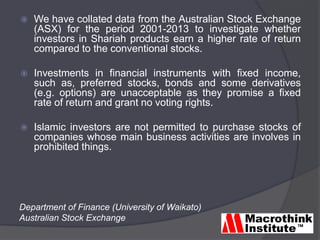  We have collated data from the Australian Stock Exchange
(ASX) for the period 2001-2013 to investigate whether
investors in Shariah products earn a higher rate of return
compared to the conventional stocks.
 Investments in financial instruments with fixed income,
such as, preferred stocks, bonds and some derivatives
(e.g. options) are unacceptable as they promise a fixed
rate of return and grant no voting rights.
 Islamic investors are not permitted to purchase stocks of
companies whose main business activities are involves in
prohibited things.
Department of Finance (University of Waikato)
Australian Stock Exchange
 