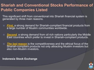 Shariah and Conventional Stocks Performance of
Public Companies Listed
This significant shift from conventional into Shariah financial system is
generated by three main reasons.
 First, a strong demand for Shariah-compliant financial products from
a large number of Muslim communities worldwide.
 Second, a strong demand from oil rich nations particularly the Middle
East countries which prefer to invest in Shariah-compliant products.
 The last reason is the competitiveness and the ethical focus of the
Shariah-compliant products not only attracting Muslim investors but
also non-Muslim investors.
Indonesia Stock Exchange
 