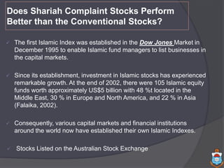 Does Shariah Complaint Stocks Perform
Better than the Conventional Stocks?
 The first Islamic Index was established in the Dow Jones Market in
December 1995 to enable Islamic fund managers to list businesses in
the capital markets.
 Since its establishment, investment in Islamic stocks has experienced
remarkable growth. At the end of 2002, there were 105 Islamic equity
funds worth approximately US$5 billion with 48 %t located in the
Middle East, 30 % in Europe and North America, and 22 % in Asia
(Falaika, 2002).
 Consequently, various capital markets and financial institutions
around the world now have established their own Islamic Indexes.
 Stocks Listed on the Australian Stock Exchange
 