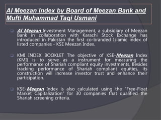 Al Meezan Index by Board of Meezan Bank and
Mufti Muhammad Taqi Usmani
 Al Meezan Investment Management, a subsidiary of Meezan
Bank in collaboration with Karachi Stock Exchange has
introduced in Pakistan the first co-branded Islamic index of
listed companies - KSE Meezan Index.
 KMI INDEX BOOKLET The objective of KSE-Meezan Index
(KMI) is to serve as a instrument for measuring the
performance of Shariah compliant equity investments. Besides
tracking performance of Shariah compliant equities, its
construction will increase investor trust and enhance their
participation.
 KSE-Meezan Index is also calculated using the “Free-Float
Market Capitalization” for 30 companies that qualified the
Shariah screening criteria.
 