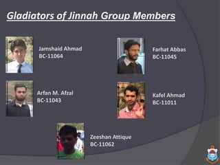 Gladiators of Jinnah Group Members
Jamshaid Ahmad
BC-11064
Farhat Abbas
BC-11045
Arfan M. Afzal
BC-11043
Kafel Ahmad
BC-11011
Zeeshan Attique
BC-11062
 