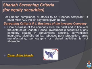 For Shariah compliance of stocks to be “Shariah compliant”, it
must meet ALL the six key tests given below.
Screening Criteria # 1. Business of the Investee Company
 Core business of the company must be halal and in line with
the dictates of Shariah. Hence, investment in securities of any
company dealing in conventional banking, conventional
insurance, alcoholic drinks, tobacco, pork production, arms
manufacturing, pornography or related activities is not
allowable.
 Case: Atlas Honda
Shariah Screening Criteria
(for equity securities)
 