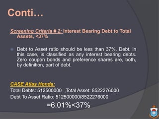 Conti…
Screening Criteria # 2: Interest Bearing Debt to Total
Assets, <37%
 Debt to Asset ratio should be less than 37%. Debt, in
this case, is classified as any interest bearing debts.
Zero coupon bonds and preference shares are, both,
by definition, part of debt.
CASE Atlas Honda:
Total Debts: 512500000 ,Total Asset: 8522276000
Debt To Asset Ratio: 512500000/8522276000
=6.01%<37%
 