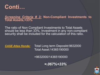 Conti…
Screening Criteria # 3: Non-Compliant Investments to
Total Assets,<33%
The ratio of Non Compliant Investments to Total Assets
should be less than 33%. Investment in any non-compliant
security shall be included for the calculation of this ratio.
CASE Atlas Honda: Total Long term Depositd:9632000
Total Asset:14365190000
=9632000/14365190000
=.067%<33%
 