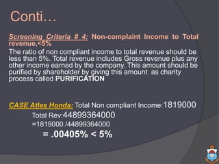 Conti…
Screening Criteria # 4: Non-complaint Income to Total
revenue,<5%
The ratio of non compliant income to total revenue should be
less than 5%. Total revenue includes Gross revenue plus any
other income earned by the company. This amount should be
purified by shareholder by giving this amount as charity
process called PURIFICATION
CASE Atlas Honda: Total Non compliant Income:1819000
Total Rev:44899364000
=1819000 /44899364000
= .00405% < 5%
 