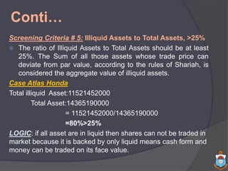 Conti…
Screening Criteria # 5: Illiquid Assets to Total Assets, >25%
 The ratio of Illiquid Assets to Total Assets should be at least
25%. The Sum of all those assets whose trade price can
deviate from par value, according to the rules of Shariah, is
considered the aggregate value of illiquid assets.
Case Atlas Honda
Total illiquid Asset:11521452000
Total Asset:14365190000
= 11521452000/14365190000
=80%>25%
LOGIC: if all asset are in liquid then shares can not be traded in
market because it is backed by only liquid means cash form and
money can be traded on its face value.
 