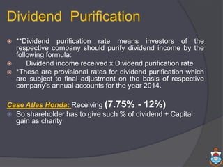  **Dividend purification rate means investors of the
respective company should purify dividend income by the
following formula:
 Dividend income received x Dividend purification rate
 *These are provisional rates for dividend purification which
are subject to final adjustment on the basis of respective
company's annual accounts for the year 2014.
Case Atlas Honda: Receiving (7.75% - 12%)
 So shareholder has to give such % of dividend + Capital
gain as charity
Dividend Purification
 