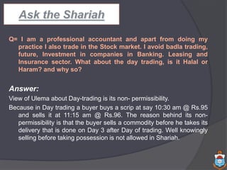 Q= I am a professional accountant and apart from doing my
practice I also trade in the Stock market. I avoid badla trading,
future, Investment in companies in Banking. Leasing and
Insurance sector. What about the day trading, is it Halal or
Haram? and why so?
Answer:
View of Ulema about Day-trading is its non- permissibility.
Because in Day trading a buyer buys a scrip at say 10:30 am @ Rs.95
and sells it at 11:15 am @ Rs.96. The reason behind its non-
permissibility is that the buyer sells a commodity before he takes its
delivery that is done on Day 3 after Day of trading. Well knowingly
selling before taking possession is not allowed in Shariah.
 
