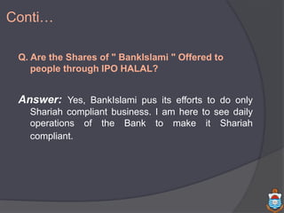 Conti…
Q. Are the Shares of " BankIslami " Offered to
people through IPO HALAL?
Answer: Yes, BankIslami pus its efforts to do only
Shariah compliant business. I am here to see daily
operations of the Bank to make it Shariah
compliant.
 