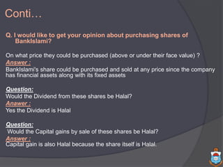 Q. I would like to get your opinion about purchasing shares of
BankIslami?
On what price they could be purchased (above or under their face value) ?
Answer :
BankIslami's share could be purchased and sold at any price since the company
has financial assets along with its fixed assets
Question:
Would the Dividend from these shares be Halal?
Anawer :
Yes the Dividend is Halal
Question:
Would the Capital gains by sale of these shares be Halal?
Answer :
Capital gain is also Halal because the share itself is Halal.
Conti…
 