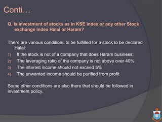 Q. Is investment of stocks as in KSE index or any other Stock
exchange index Halal or Haram?
There are various conditions to be fulfilled for a stock to be declared
Halal:
1) If the stock is not of a company that does Haram business;
2) The leveraging ratio of the company is not above over 40%
3) The interest income should not exceed 5%
4) The unwanted income should be purified from profit
Some other conditions are also there that should be followed in
investment policy.
Conti…
 