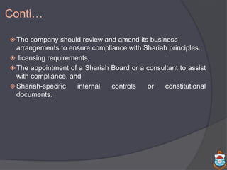 The company should review and amend its business
arrangements to ensure compliance with Shariah principles.
 licensing requirements,
The appointment of a Shariah Board or a consultant to assist
with compliance, and
Shariah-specific internal controls or constitutional
documents.
Conti…
 