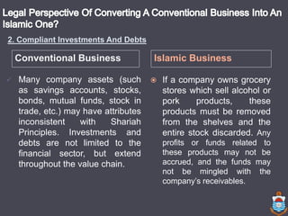 Conventional Business Islamic Business
 Many company assets (such
as savings accounts, stocks,
bonds, mutual funds, stock in
trade, etc.) may have attributes
inconsistent with Shariah
Principles. Investments and
debts are not limited to the
financial sector, but extend
throughout the value chain.
 If a company owns grocery
stores which sell alcohol or
pork products, these
products must be removed
from the shelves and the
entire stock discarded. Any
profits or funds related to
these products may not be
accrued, and the funds may
not be mingled with the
company’s receivables.
2. Compliant Investments And Debts
 
