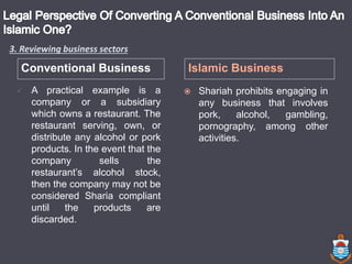 Conventional Business Islamic Business
 A practical example is a
company or a subsidiary
which owns a restaurant. The
restaurant serving, own, or
distribute any alcohol or pork
products. In the event that the
company sells the
restaurant’s alcohol stock,
then the company may not be
considered Sharia compliant
until the products are
discarded.
 Shariah prohibits engaging in
any business that involves
pork, alcohol, gambling,
pornography, among other
activities.
3. Reviewing business sectors
 