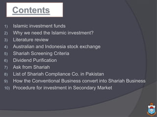 1) Islamic investment funds
2) Why we need the Islamic investment?
3) Literature review
4) Australian and Indonesia stock exchange
5) Shariah Screening Criteria
6) Dividend Purification
7) Ask from Shariah
8) List of Shariah Compliance Co. in Pakistan
9) How the Conventional Business convert into Shariah Business
10) Procedure for investment in Secondary Market
 