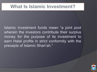 Islamic investment funds mean “a joint pool
wherein the investors contribute their surplus
money for the purpose of its investment to
earn Halal profits in strict conformity with the
precepts of Islamic Shari’ah.”
 