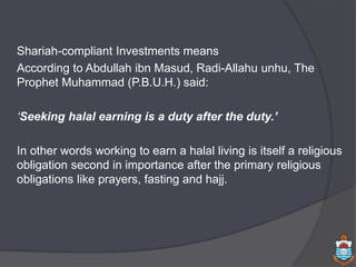 Shariah-compliant Investments means
According to Abdullah ibn Masud, Radi-Allahu unhu, The
Prophet Muhammad (P.B.U.H.) said:
‘Seeking halal earning is a duty after the duty.’
In other words working to earn a halal living is itself a religious
obligation second in importance after the primary religious
obligations like prayers, fasting and hajj.
 