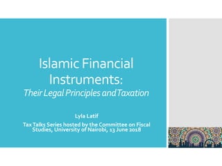 Islamic Financial
Instruments:
TheirLegalPrinciplesandTaxation
Lyla Latif
TaxTalks Series hosted by the Committee on Fiscal
Studies, University of Nairobi, 13 June 2018
 