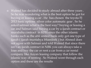 

Waleed has decided to study abroad after three years .
So he was wondering what is the best option he got for
buying or leasing a car . He has chosen the toyota FJ
2013 basic options silver color automatic gear . So he
asked salman what is the best way? buying or leasing a
car and Salman said buying a car by a ijarah contract or
murabaha contract in KFH since the other islamic
banks such as the ahli united bank only got one type of
ijarah ( ijarah muntahya bltamleek ) but Ahmed does
not agree with Salman and told Waleed that since there
isn’t an ijarah contract in NBK you can always take a
loan and buy the car or rent a car from a car rental
company like Aayan leasing company that follow the
islamic way of renting . So Waleed went through each
option and these are the results

 