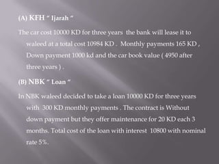 (A) KFH “ Ijarah “
The car cost 10000 KD for three years the bank will lease it to
waleed at a total cost 10984 KD . Monthly payments 165 KD ,
Down payment 1000 kd and the car book value ( 4950 after
three years ) .
(B) NBK “ Loan “

In NBK waleed decided to take a loan 10000 KD for three years
with 300 KD monthly payments . The contract is Without
down payment but they offer maintenance for 20 KD each 3
months. Total cost of the loan with interest 10800 with nominal
rate 5%.

 