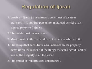 1. Leasing ( Ijarah ) is a contract . the owner of an asset
transfers it to another person for an agreed period, at an
agreed payment ( ujrah ) .
2. The assets must have a value
3. Must remain in the ownership of the person who own it .
4. The things that considered as a liabilities on the property
remains on the owner but the things that considered liability
use of the property is on the lessee .
5. The period of rent must be determined .

 