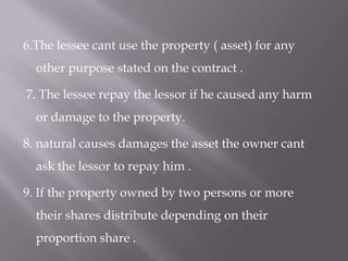 6.The lessee cant use the property ( asset) for any
other purpose stated on the contract .

7. The lessee repay the lessor if he caused any harm
or damage to the property.
8. natural causes damages the asset the owner cant
ask the lessor to repay him .
9. If the property owned by two persons or more

their shares distribute depending on their
proportion share .

 