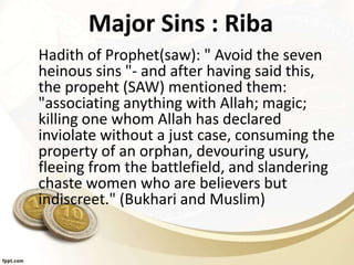 Major Sins : Riba
Hadith of Prophet(saw): " Avoid the seven
heinous sins "- and after having said this,
the propeht (SAW) mentioned them:
"associating anything with Allah; magic;
killing one whom Allah has declared
inviolate without a just case, consuming the
property of an orphan, devouring usury,
fleeing from the battlefield, and slandering
chaste women who are believers but
indiscreet." (Bukhari and Muslim)
 