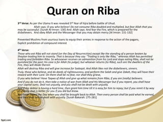 Quran on Riba
3rd Verse: As per the Ulama It was revealed 3rd Year of hijra before battle of Uhud.
Allah says: O you who believe! Do not consume Riba doubled and multiplied, but fear Allah that you
may be successful. [Surah Al-Imran: 130] And: Allah says: And fear the Fire, which is prepared for the
disbelievers. And obey Allah and the Messenger that you may obtain mercy [Al Imran: 131-132]
Prevented Muslims from usurious loans to equip their armies in response to the action of the pagans,
Explicit prohibition of compound interest
4th Verse:
Those who eat Riba will not stand (on the Day of Resurrection) except like the standing of a person beaten by
Shaytan leading him to insanity. That is because they say: "Trading is only like Riba,'' whereas Allah has permitted
trading and forbidden Riba. So whosoever receives an admonition from his Lord and stops eating Riba, shall not be
punished for the past; his case is for Allah (to judge); but whoever returns (to Riba), such are the dwellers of the
Fire, they will Abide therein
Allah will destroy Riba and will give increase for Sadaqat. And Allah likes not the disbelievers, sinners.
Truly, those who believe, and do deeds of righteousness, and perform the Salah and give Zakah, they will have their
reward with their Lord. On them shall be no fear, nor shall they grieve,
O you who believe! Have Taqwa of Allah and give up what remains from Riba, if you are (really) believers.
And if you do not do it, then take a notice of war from Allah and His Messenger but if you repent, you shall have
your capital sums. Deal not unjustly, and you shall not be dealt with unjustly.
And if the debtor is having a hard time, then grant him time till it is easy for him to repay; but if you remit it by way
of charity, that is better for you if you did but know.
And have Taqwa the Day when you shall be brought back to Allah. Then every person shall be paid what he earned,
and they shall not be dealt with unjustly. [Surah Bakarah: 275-281]
 