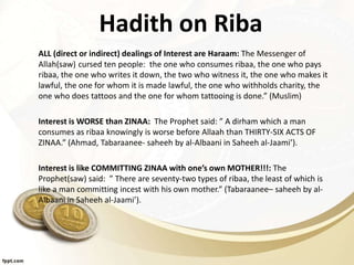 Hadith on Riba
ALL (direct or indirect) dealings of Interest are Haraam: The Messenger of
Allah(saw) cursed ten people: the one who consumes ribaa, the one who pays
ribaa, the one who writes it down, the two who witness it, the one who makes it
lawful, the one for whom it is made lawful, the one who withholds charity, the
one who does tattoos and the one for whom tattooing is done.” (Muslim)
Interest is WORSE than ZINAA: The Prophet said: ” A dirham which a man
consumes as ribaa knowingly is worse before Allaah than THIRTY-SIX ACTS OF
ZINAA.” (Ahmad, Tabaraanee- saheeh by al-Albaani in Saheeh al-Jaami’).
Interest is like COMMITTING ZINAA with one’s own MOTHER!!!: The
Prophet(saw) said: ” There are seventy-two types of ribaa, the least of which is
like a man committing incest with his own mother.” (Tabaraanee– saheeh by al-
Albaani in Saheeh al-Jaami’).
 
