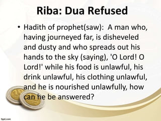 Riba: Dua Refused
• Hadith of prophet(saw): A man who,
having journeyed far, is disheveled
and dusty and who spreads out his
hands to the sky (saying), 'O Lord! O
Lord!' while his food is unlawful, his
drink unlawful, his clothing unlawful,
and he is nourished unlawfully, how
can he be answered?
 